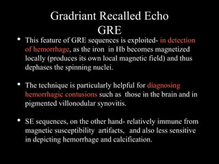 Gradriant Recalled Echo
GRE
• This feature of GRE sequences is exploited- in detection
of hemorrhage, as the iron in Hb becomes magnetized
locally (produces its own local magnetic field) and thus
dephases the spinning nuclei.
• The technique is particularly helpful for diagnosing
hemorrhagic contusions such as those in the brain and in
pigmented villonodular synovitis.
• SE sequences, on the other hand- relatively immune from
magnetic susceptibility artifacts, and also less sensitive
in depicting hemorrhage and calcification.
 