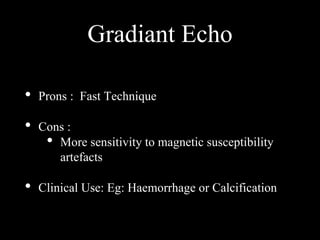 Gradiant Echo
• Prons : Fast Technique
• Cons :
• More sensitivity to magnetic susceptibility
artefacts
• Clinical Use: Eg: Haemorrhage or Calcification
 
