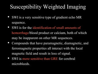 Susceptibility Weighted Imaging
• SWI is a very sensitive type of gradient echo MR
sequence.
• SWI is for the identification of small amounts of
hemorrhage/blood product or calcium, both of which
may be inapparent on other MR sequences.
• Compounds that have paramagnetic, diamagnetic, and
ferromagnetic properties all interact with the local
magnetic field and result in loss of signal.
• SWI is more sensitive than GRE for cerebral
microbleeds.
 
