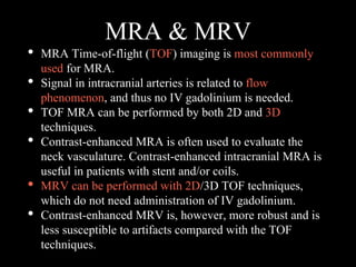 MRA & MRV
• MRA Time-of-flight (TOF) imaging is most commonly
used for MRA.
• Signal in intracranial arteries is related to flow
phenomenon, and thus no IV gadolinium is needed.
• TOF MRA can be performed by both 2D and 3D
techniques.
• Contrast-enhanced MRA is often used to evaluate the
neck vasculature. Contrast-enhanced intracranial MRA is
useful in patients with stent and/or coils.
• MRV can be performed with 2D/3D TOF techniques,
which do not need administration of IV gadolinium.
• Contrast-enhanced MRV is, however, more robust and is
less susceptible to artifacts compared with the TOF
techniques.
 
