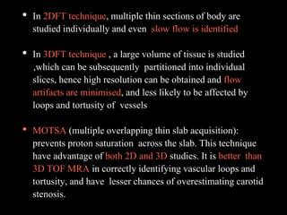 • In 2DFT technique, multiple thin sections of body are
studied individually and even slow flow is identified
• In 3DFT technique , a large volume of tissue is studied
,which can be subsequently partitioned into individual
slices, hence high resolution can be obtained and flow
artifacts are minimised, and less likely to be affected by
loops and tortusity of vessels
• MOTSA (multiple overlapping thin slab acquisition):
prevents proton saturation across the slab. This technique
have advantage of both 2D and 3D studies. It is better than
3D TOF MRA in correctly identifying vascular loops and
tortusity, and have lesser chances of overestimating carotid
stenosis.
 