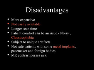 Disadvantages
• More expensive
• Not easily available
• Longer scan time
• Patient comfort can be an issue - Noisy ,
Claustrophobia
• Subject to unique artefacts
• Not safe patients with some metal implants,
pacemaker and foreign bodies
• MR contrast posses risk
 