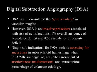 Digital Subtraction Angiography (DSA)
• DSA is still considered the "gold standard" in
vascular imaging.
• However, DSA is an invasive procedure associated
with risk of complications, 1% overall incidence of
neurologic deficit and 0.5% incidence of persistent
deficit.
• Diagnostic indications for DSA include assessing for
aneurysms in subarachnoid hemorrhage when
CTA/MR are negative, accurate assessment of
arteriovenous malformations, and intracerebral
hemorrhage of unknown etiology.
 