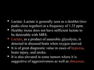 • Lactate :Lactate is generally seen as a doublet (two
peaks close together) at a frequency of 1.33 ppm.
• Healthy tissue does not have sufficient lactate to
be detectable with MRS.
• Lactate, as a product of anaerobic glycolysis, is
detected in diseased brain when oxygen starved.
• It is of great diagnostic value in cases of hypoxia,
brain injury, and stroke.
• It is also elevated in some tumors where it is
suggestive of aggressiveness as well as abscesses.
 