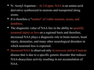 • N- Acetyl Aspartate : At 2.0 ppm, NAA is an amino-acid
derivative synthesized in neurons and transported along
axons.
• It is therefore a "marker" of viable neurons, axons, and
dendrites.
• The diagnostic value of NAA lies in the ability to quantify
neuronal injury or loss on a regional basis and therefore,
decreased NAA plays a diagnostic role in brain tumors, head
injury, dementias, and many other neurological disorders in
which neuronal loss is expected.
• Increased NAA is observed only in recovery and in Canavan
disease that is due to a specific genetic disorder that reduces
NAA-deacyclase activity resulting in net accumulation of
NAA.
 
