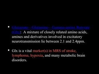 • Glutamate—Glutamine—Gamma-amino Butyrate
(Glx): A mixture of closely related amino acids,
amines and derivatives involved in excitatory
neurotransmission lie between 2.1 and 2.4ppm.
• Glx is a vital marker(s) in MRS of stroke,
lymphoma, hypoxia, and many metabolic brain
disorders.
 