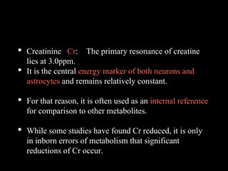• Creatinine Cr: The primary resonance of creatine
lies at 3.0ppm.
• It is the central energy marker of both neurons and
astrocytes and remains relatively constant.
• For that reason, it is often used as an internal reference
for comparison to other metabolites.
• While some studies have found Cr reduced, it is only
in inborn errors of metabolism that significant
reductions of Cr occur.
 