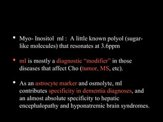 • Myo- Inositol ml : A little known polyol (sugar-
like molecules) that resonates at 3.6ppm
• mI is mostly a diagnostic “modifier” in those
diseases that affect Cho (tumor, MS, etc).
• As an astrocyte marker and osmolyte, mI
contributes specificity in dementia diagnoses, and
an almost absolute specificity to hepatic
encephalopathy and hyponatremic brain syndromes.
 