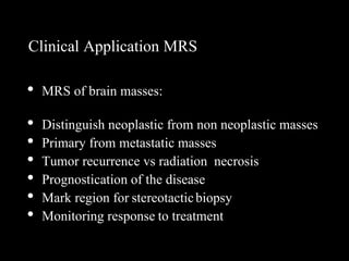 Clinical Application MRS
• MRS of brain masses:
• Distinguish neoplastic from non neoplastic masses
• Primary from metastatic masses
• Tumor recurrence vs radiation necrosis
• Prognostication of the disease
• Mark region for stereotacticbiopsy
• Monitoring response to treatment
 