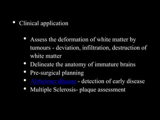 • Clinical application
• Assess the deformation of white matter by
tumours - deviation, infiltration, destruction of
white matter
• Delineate the anatomy of immature brains
• Pre-surgical planning
• Alzheimer disease - detection of early disease
• Multiple Sclerosis- plaque assessment
 