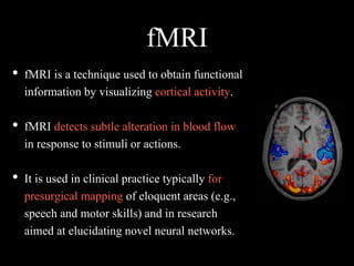 fMRI
• fMRI is a technique used to obtain functional
information by visualizing cortical activity.
• fMRI detects subtle alteration in blood flow
in response to stimuli or actions.
• It is used in clinical practice typically for
presurgical mapping of eloquent areas (e.g.,
speech and motor skills) and in research
aimed at elucidating novel neural networks.
 