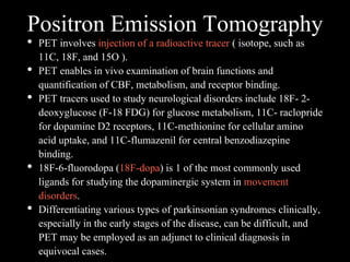 Positron Emission Tomography
• PET involves injection of a radioactive tracer ( isotope, such as
11C, 18F, and 15O ).
• PET enables in vivo examination of brain functions and
quantification of CBF, metabolism, and receptor binding.
• PET tracers used to study neurological disorders include 18F- 2-
deoxyglucose (F-18 FDG) for glucose metabolism, 11C- raclopride
for dopamine D2 receptors, 11C-methionine for cellular amino
acid uptake, and 11C-flumazenil for central benzodiazepine
binding.
• 18F-6-fluorodopa (18F-dopa) is 1 of the most commonly used
ligands for studying the dopaminergic system in movement
disorders.
• Differentiating various types of parkinsonian syndromes clinically,
especially in the early stages of the disease, can be difficult, and
PET may be employed as an adjunct to clinical diagnosis in
equivocal cases.
 