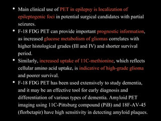 • Main clinical use of PET in epilepsy is localization of
epileptogenic foci in potential surgical candidates with partial
seizures.
• F-18 FDG PET can provide important prognostic information,
as increased glucose metabolism of gliomas correlates with
higher histological grades (III and IV) and shorter survival
period.
• Similarly, increased uptake of 11C-methionine, which reflects
cellular amino acid uptake, is indicative of high-grade glioma
and poorer survival.
• F-18 FDG PET has been used extensively to study dementia,
and it may be an effective tool for early diagnosis and
differentiation of various types of dementia. Amyloid PET
imaging using 11C-Pittsburg compound (PiB) and 18F-AV-45
(florbetapir) have high sensitivity in detecting amyloid plaques.
 