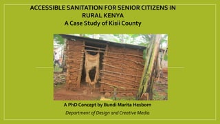 A PhD Concept by Bundi Marita Hesborn
Department of Design and Creative Media
ACCESSIBLE SANITATION FOR SENIOR CITIZENS IN
RURAL KENYA
A Case Study of Kisii County
 
