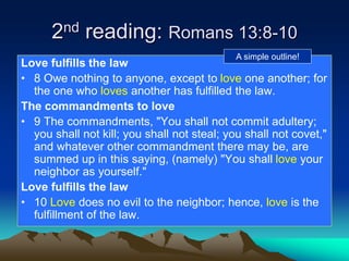 2nd reading: Romans 13:8-10
Love fulfills the law
• 8 Owe nothing to anyone, except to love one another; for
the one who loves another has fulfilled the law.
The commandments to love
• 9 The commandments, "You shall not commit adultery;
you shall not kill; you shall not steal; you shall not covet,"
and whatever other commandment there may be, are
summed up in this saying, (namely) "You shall love your
neighbor as yourself."
Love fulfills the law
• 10 Love does no evil to the neighbor; hence, love is the
fulfillment of the law.
A simple outline!
 