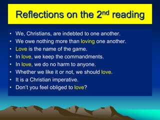 Reflections on the 2nd reading
• We, Christians, are indebted to one another.
• We owe nothing more than loving one another.
• Love is the name of the game.
• In love, we keep the commandments.
• In love, we do no harm to anyone.
• Whether we like it or not, we should love.
• It is a Christian imperative.
• Don’t you feel obliged to love?
 