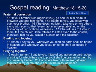 Gospel reading: Matthew 18:15-20
Fraternal correction
• 15 "If your brother sins (against you), go and tell him his fault
between you and him alone. If he listens to you, you have won
over your brother. 16 If he does not listen, take one or two others
along with you, so that 'every fact may be established on the
testimony of two or three witnesses.' 17 If he refuses to listen to
them, tell the church. If he refuses to listen even to the church,
then treat him as you would a Gentile or a tax collector.
Binding and loosing
• 18 Amen, I say to you, whatever you bind on earth shall be bound
in heaven, and whatever you loose on earth shall be loosed in
heaven.
Praying together
• 19 Again, (amen,) I say to you, if two of you agree on earth about
anything for which they are to pray, it shall be granted to them by
my heavenly Father. 20 For where two or three are gathered
together in my name, there am I in the midst of them."
A simple outline!
 