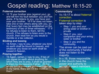 Gospel reading: Matthew 18:15-20
Fraternal correction
• 15 "If your brother sins (against you), go
and tell him his fault between you and him
alone. If he listens to you, you have won
over your brother. 16 If he does not listen,
take one or two others along with you, so
that 'every fact may be established on the
testimony of two or three witnesses.' 17 If
he refuses to listen to them, tell the
church. If he refuses to listen even to the
church, then treat him as you would a
Gentile or a tax collector.
Binding and loosing
• 18 Amen, I say to you, whatever you bind
on earth shall be bound in heaven, and
whatever you loose on earth shall be
loosed in heaven.
Praying together
• 19 Again, (amen,) I say to you, if two of
you agree on earth about anything for
which they are to pray, it shall be granted
to them by my heavenly Father. 20 For
where two or three are gathered together
in my name, there am I in the midst of
them."
Commentary
• Vv.15-17 is about fraternal
correction.
• Fraternal correction is
taken step by step:
– Step 1: you and your
erring sister or brother in
private
– Step 2: you, your
companion and your erring
sister or brother
– Step 3: you and the
community.
• The sinner can be cast out
of the community if he/she
does not listen to the
majority.
• In v.18, those responsible
in the church have the
power and authority to
accept or reject members.
 
