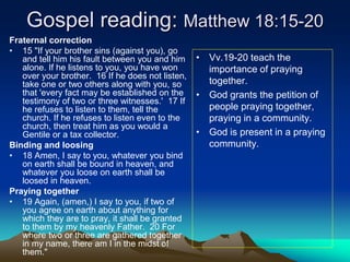 Gospel reading: Matthew 18:15-20
Fraternal correction
• 15 "If your brother sins (against you), go
and tell him his fault between you and him
alone. If he listens to you, you have won
over your brother. 16 If he does not listen,
take one or two others along with you, so
that 'every fact may be established on the
testimony of two or three witnesses.' 17 If
he refuses to listen to them, tell the
church. If he refuses to listen even to the
church, then treat him as you would a
Gentile or a tax collector.
Binding and loosing
• 18 Amen, I say to you, whatever you bind
on earth shall be bound in heaven, and
whatever you loose on earth shall be
loosed in heaven.
Praying together
• 19 Again, (amen,) I say to you, if two of
you agree on earth about anything for
which they are to pray, it shall be granted
to them by my heavenly Father. 20 For
where two or three are gathered together
in my name, there am I in the midst of
them."
• Vv.19-20 teach the
importance of praying
together.
• God grants the petition of
people praying together,
praying in a community.
• God is present in a praying
community.
 
