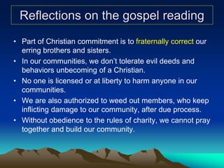 Reflections on the gospel reading
• Part of Christian commitment is to fraternally correct our
erring brothers and sisters.
• In our communities, we don’t tolerate evil deeds and
behaviors unbecoming of a Christian.
• No one is licensed or at liberty to harm anyone in our
communities.
• We are also authorized to weed out members, who keep
inflicting damage to our community, after due process.
• Without obedience to the rules of charity, we cannot pray
together and build our community.
 