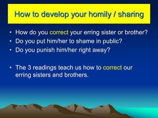 How to develop your homily / sharing
• How do you correct your erring sister or brother?
• Do you put him/her to shame in public?
• Do you punish him/her right away?
• The 3 readings teach us how to correct our
erring sisters and brothers.
 