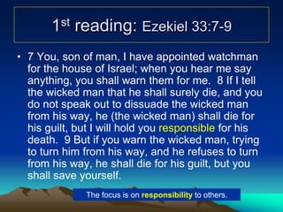 1st reading: Ezekiel 33:7-9
• 7 You, son of man, I have appointed watchman
for the house of Israel; when you hear me say
anything, you shall warn them for me. 8 If I tell
the wicked man that he shall surely die, and you
do not speak out to dissuade the wicked man
from his way, he (the wicked man) shall die for
his guilt, but I will hold you responsible for his
death. 9 But if you warn the wicked man, trying
to turn him from his way, and he refuses to turn
from his way, he shall die for his guilt, but you
shall save yourself.
The focus is on responsibility to others.
 