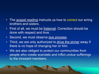 • The gospel reading instructs us how to correct our erring
brothers and sisters.
• First of all, we must be fraternal. Correction should be
done with respect and love.
• Second, we must observe due process.
• Third, we are only authorized to drive the sinner away if
there is no hope of changing her or him.
• We are also obliged to protect our communities from
people who create scandals and inflict undue sufferings
to the innocent members.
 