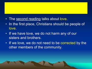 • The second reading talks about love.
• In the first place, Christians should be people of
love.
• If we have love, we do not harm any of our
sisters and brothers.
• If we love, we do not need to be corrected by the
other members of the community.
 
