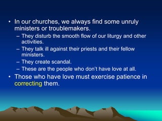 • In our churches, we always find some unruly
ministers or troublemakers.
– They disturb the smooth flow of our liturgy and other
activities.
– They talk ill against their priests and their fellow
ministers.
– They create scandal.
– These are the people who don’t have love at all.
• Those who have love must exercise patience in
correcting them.
 