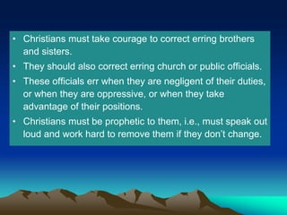 • Christians must take courage to correct erring brothers
and sisters.
• They should also correct erring church or public officials.
• These officials err when they are negligent of their duties,
or when they are oppressive, or when they take
advantage of their positions.
• Christians must be prophetic to them, i.e., must speak out
loud and work hard to remove them if they don’t change.
 