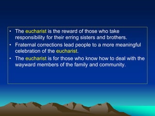 • The eucharist is the reward of those who take
responsibility for their erring sisters and brothers.
• Fraternal corrections lead people to a more meaningful
celebration of the eucharist.
• The eucharist is for those who know how to deal with the
wayward members of the family and community.
 