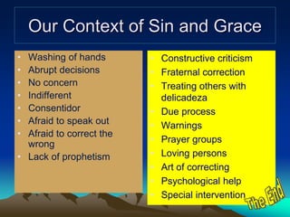 Our Context of Sin and Grace
• Washing of hands
• Abrupt decisions
• No concern
• Indifferent
• Consentidor
• Afraid to speak out
• Afraid to correct the
wrong
• Lack of prophetism
• Constructive criticism
• Fraternal correction
• Treating others with
delicadeza
• Due process
• Warnings
• Prayer groups
• Loving persons
• Art of correcting
• Psychological help
• Special intervention
 