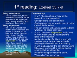 1st reading: Ezekiel 33:7-9
Being a watchman
• 7 You, son of man, I have
appointed watchman for the
house of Israel; when you
hear me say anything, you
shall warn them for me.
Being responsible
• 8 If I tell the wicked man
that he shall surely die, and
you do not speak out to
dissuade the wicked man
from his way, he (the
wicked man) shall die for
his guilt, but I will hold you
responsible for his death.
• 9 But if you warn the
wicked man, trying to turn
him from his way, and he
refuses to turn from his
way, he shall die for his
guilt, but you shall save
yourself.
Commentary
• In v.7, “the son of man” may be the
prophet, or, someone else.
• God speaks to the “son of man.”
• God appoints him as a watchman, to take
care of the Israelites.
• The son of man will communicate to them
whatever he hears from God.
• In v.8, God holds responsible to the “son
of man” those who do nothing for the
good of his neighbor.
• As the sinner dies for his sins and guilt,
so does she or he who has not done
anything to dissuade him from sinning.
• In v.9, God assures “the son of man”, who
takes pain to remind the wicked to stop
sinning, that he will not die.
• His effort will spare him from death.
• We can be “the son of man.”
 