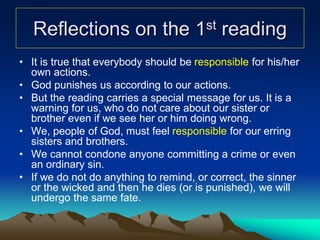 Reflections on the 1st reading
• It is true that everybody should be responsible for his/her
own actions.
• God punishes us according to our actions.
• But the reading carries a special message for us. It is a
warning for us, who do not care about our sister or
brother even if we see her or him doing wrong.
• We, people of God, must feel responsible for our erring
sisters and brothers.
• We cannot condone anyone committing a crime or even
an ordinary sin.
• If we do not do anything to remind, or correct, the sinner
or the wicked and then he dies (or is punished), we will
undergo the same fate.
 