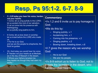 Resp. Ps 95:1-2. 6-7. 8-9
• R. (8)If today you hear his voice, harden
not your hearts.
1 Come, let us sing joyfully to the LORD;
let us acclaim the rock of our salvation.
2 Let us come into his presence with
thanksgiving;
let us joyfully sing psalms to him.
• 6 Come, let us bow down in worship;
let us kneel before the LORD who made
us.
7 For he is our God,
and we are the people he shepherds, the
flock he guides.
• Oh, that today you would hear his voice:
8 "Harden not your hearts as at Meribah,
as in the day of Massah in the desert,
9 Where your fathers tempted me;
they tested me though they had seen my
works."
Commentary
•Vv.1,2 and 6 invite us to pay homage to
God.
•We do this by:
– Singing joyfully, v.1
– Acclaiming him, v.1
– Coming into his presence, v.2
– Singing psalms, v.2
– Bowing down, kneeling down, v.6
•V.7 gives the reason why we worship
God:
– He is our God
– We are his people.
•Vv.8-9 exhort us to listen to God, not to
imitate the Israelites in the desert, who
hardened their hearts.
 