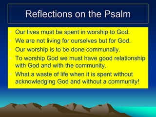 Reflections on the Psalm
• Our lives must be spent in worship to God.
• We are not living for ourselves but for God.
• Our worship is to be done communally.
• To worship God we must have good relationship
with God and with the community.
• What a waste of life when it is spent without
acknowledging God and without a community!
 
