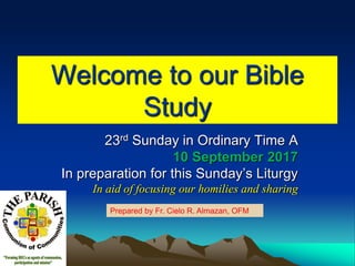 Welcome to our Bible
Study
23rd Sunday in Ordinary Time A
10 September 2017
In preparation for this Sunday’s Liturgy
In aid of focusing our homilies and sharing
Prepared by Fr. Cielo R. Almazan, OFM
 