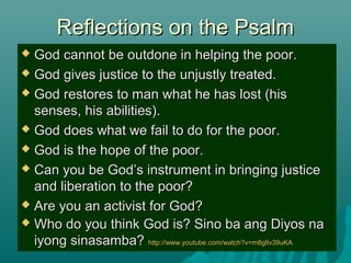 Reflections on the PsalmReflections on the Psalm
 God cannot be outdone in helping the poor.God cannot be outdone in helping the poor.
 God gives justice to the unjustly treated.God gives justice to the unjustly treated.
 God restores to man what he has lost (hisGod restores to man what he has lost (his
senses, his abilities).senses, his abilities).
 God does what we fail to do for the poor.God does what we fail to do for the poor.
 God is the hope of the poor.God is the hope of the poor.
 Can you be God’s instrument in bringing justiceCan you be God’s instrument in bringing justice
and liberation to the poor?and liberation to the poor?
 Are you an activist for God?Are you an activist for God?
 Who do you think God is? Sino ba ang Diyos naWho do you think God is? Sino ba ang Diyos na
iyong sinasamba?iyong sinasamba? http://www.youtube.com/watch?v=m8glIv39uKAhttp://www.youtube.com/watch?v=m8glIv39uKA
 