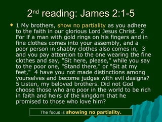 22ndnd
reading: James 2:1-5reading: James 2:1-5
 1 My brothers, show no partiality as you adhere
to the faith in our glorious Lord Jesus Christ. 2
For if a man with gold rings on his fingers and in
fine clothes comes into your assembly, and a
poor person in shabby clothes also comes in, 3
and you pay attention to the one wearing the fine
clothes and say, "Sit here, please," while you say
to the poor one, "Stand there," or "Sit at my
feet," 4 have you not made distinctions among
yourselves and become judges with evil designs?
5 Listen, my beloved brothers. Did not God
choose those who are poor in the world to be rich
in faith and heirs of the kingdom that he
promised to those who love him?
The focus is showing no partiality.
 