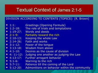 Textual Context ofTextual Context of James 2:1-5James 2:1-5
DIVISION ACCORDING TO CONTENTS (TOPICS): (R. Brown)DIVISION ACCORDING TO CONTENTS (TOPICS): (R. Brown)
 1:1:1:1: Greetings (Opening Formula)Greetings (Opening Formula)
 1:2-18:1:2-18: The role of trials and temptationsThe role of trials and temptations
 1:19-27:1:19-27: Words and deedsWords and deeds
 2:1-9:2:1-9: Partiality toward the richPartiality toward the rich
 2:10-13:2:10-13: Keeping the whole LawKeeping the whole Law
 2:14-26:2:14-26: Faith and worksFaith and works
 3:1-12:3:1-12: Power of the tonguePower of the tongue
 3:13-18:3:13-18: Wisdom from aboveWisdom from above
 4:1-10:4:1-10: Desires as the cause of divisionDesires as the cause of division
 4: 11-12:4: 11-12: Judging one another as judging the LawJudging one another as judging the Law
 4:13-17:4:13-17: Further arrogant behaviorFurther arrogant behavior
 5:1-6:5:1-6: Warning to the richWarning to the rich
 5:7-11:5:7-11: Patience till the coming of the LordPatience till the coming of the Lord
 5:12-20:5:12-20: Admonitions on behavior within the communityAdmonitions on behavior within the community
 
