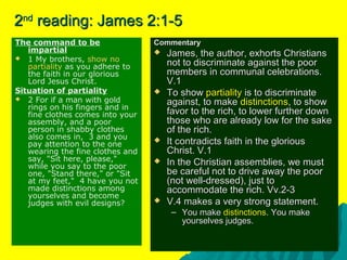 22ndnd
reading: James 2:1-5reading: James 2:1-5
The command to be
impartial
 1 My brothers, show no
partiality as you adhere to
the faith in our glorious
Lord Jesus Christ.
Situation of partiality
 2 For if a man with gold
rings on his fingers and in
fine clothes comes into your
assembly, and a poor
person in shabby clothes
also comes in, 3 and you
pay attention to the one
wearing the fine clothes and
say, "Sit here, please,"
while you say to the poor
one, "Stand there," or "Sit
at my feet," 4 have you not
made distinctions among
yourselves and become
judges with evil designs?
CommentaryCommentary
 James, the author, exhorts ChristiansJames, the author, exhorts Christians
not to discriminate against the poornot to discriminate against the poor
members in communal celebrations.members in communal celebrations.
V.1V.1
 To showTo show partialitypartiality is to discriminateis to discriminate
against, to makeagainst, to make distinctionsdistinctions, to show, to show
favor to the rich, to lower further downfavor to the rich, to lower further down
those who are already low for the sakethose who are already low for the sake
of the rich.of the rich.
 It contradicts faith in the gloriousIt contradicts faith in the glorious
Christ. V.1Christ. V.1
 In the Christian assemblies, we mustIn the Christian assemblies, we must
be careful not to drive away the poorbe careful not to drive away the poor
(not well-dressed), just to(not well-dressed), just to
accommodate the rich. Vv.2-3accommodate the rich. Vv.2-3
 V.4 makes a very strong statement.V.4 makes a very strong statement.
– You makeYou make distinctionsdistinctions. You make. You make
yourselves judges.yourselves judges.
 