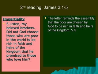 22ndnd
reading: James 2:1-5reading: James 2:1-5
ImpartialityImpartiality
 5 Listen, my5 Listen, my
beloved brothers.beloved brothers.
Did not God chooseDid not God choose
those who are poorthose who are poor
in the world to bein the world to be
rich in faith andrich in faith and
heirs of theheirs of the
kingdom that hekingdom that he
promised to thosepromised to those
who love him?who love him?
 The letter reminds the assemblyThe letter reminds the assembly
that the poor are chosen bythat the poor are chosen by
God to be rich in faith and heirsGod to be rich in faith and heirs
of the kingdom. V.5of the kingdom. V.5
 