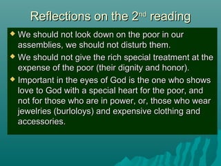 Reflections on the 2Reflections on the 2ndnd
readingreading
 We should not look down on the poor in ourWe should not look down on the poor in our
assemblies, we should not disturb them.assemblies, we should not disturb them.
 We should not give the rich special treatment at theWe should not give the rich special treatment at the
expense of the poor (their dignity and honor).expense of the poor (their dignity and honor).
 Important in the eyes of God is the one who showsImportant in the eyes of God is the one who shows
love to God with a special heart for the poor, andlove to God with a special heart for the poor, and
not for those who are in power, or, those who wearnot for those who are in power, or, those who wear
jewelries (burloloys) and expensive clothing andjewelries (burloloys) and expensive clothing and
accessories.accessories.
 