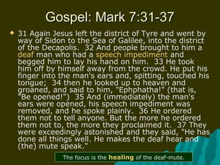 Gospel: Mark 7:31-37Gospel: Mark 7:31-37
 31 Again Jesus left the district of Tyre and went by
way of Sidon to the Sea of Galilee, into the district
of the Decapolis. 32 And people brought to him a
deaf man who had a speech impediment and
begged him to lay his hand on him. 33 He took
him off by himself away from the crowd. He put his
finger into the man's ears and, spitting, touched his
tongue; 34 then he looked up to heaven and
groaned, and said to him, "Ephphatha!" (that is,
"Be opened!") 35 And (immediately) the man's
ears were opened, his speech impediment was
removed, and he spoke plainly. 36 He ordered
them not to tell anyone. But the more he ordered
them not to, the more they proclaimed it. 37 They
were exceedingly astonished and they said, "He has
done all things well. He makes the deaf hear and
(the) mute speak."
The focus is the healing of the deaf-mute.
 