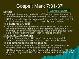 Gospel: Mark 7:31-37Gospel: Mark 7:31-37
Setting
 31 Again Jesus left the district of Tyre and went by way of
Sidon to the Sea of Galilee, into the district of the Decapolis.
 32 And people brought to him a deaf man who had a speech
impediment and begged him to lay his hand on him.
The gestures of Jesus
 33 He took him off by himself away from the crowd. He put
his finger into the man's ears and, spitting, touched his
tongue; 34 then he looked up to heaven and groaned, and
said to him, "Ephphatha!" (that is, "Be opened!")
The result (the healing)
 35 And (immediately) the man's ears were opened, his
speech impediment was removed, and he spoke plainly.
The command not to tell to anyone
 36 He ordered them not to tell anyone. But the more he
ordered them not to, the more they proclaimed it.
 37 They were exceedingly astonished and they said, "He has
done all things well. He makes the deaf hear and (the) mute
speak."
A simple outline!
 
