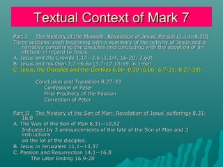 Textual Context of Mark 7Textual Context of Mark 7
Part IPart I The Mystery of the Messiah: Revelation of Jesus' Person (1,14--8,30)The Mystery of the Messiah: Revelation of Jesus' Person (1,14--8,30)
Three sections, each beginning with a summary of the activity of Jesus and aThree sections, each beginning with a summary of the activity of Jesus and a
narrative concerning the disciples and concluding with the adoption of annarrative concerning the disciples and concluding with the adoption of an
attitude in regard to Jesus.attitude in regard to Jesus.
A. Jesus and the Crowds 1,14--3,6 (1,14f, 16-20; 3,60)A. Jesus and the Crowds 1,14--3,6 (1,14f, 16-20; 3,60)
B. Jesus and his Own 3,7--6,6a (3,7-12.13-19; 6,1-6a)B. Jesus and his Own 3,7--6,6a (3,7-12.13-19; 6,1-6a)
C. Jesus, the Disciples and the Gentiles 6,6b- 8,30 (6,6b; 6,7-31; 8,27-30)C. Jesus, the Disciples and the Gentiles 6,6b- 8,30 (6,6b; 6,7-31; 8,27-30)
Conclusion and Transition 8,27-33Conclusion and Transition 8,27-33
Confession of PeterConfession of Peter
First Prophecy of the PassionFirst Prophecy of the Passion
Correction of PeterCorrection of Peter
Part IIPart II The Mystery of the Son of Man: Revelation of Jesus' sufferings 8,31-The Mystery of the Son of Man: Revelation of Jesus' sufferings 8,31-
16,816,8
A. The Way of the Son of Man 8,31--10,52A. The Way of the Son of Man 8,31--10,52
Indicated by 3 announcements of the fate of the Son of Man and 3Indicated by 3 announcements of the fate of the Son of Man and 3
instructionsinstructions
on the lot of the disciples.on the lot of the disciples.
B. Jesus in Jerusalem 11,1--13,37B. Jesus in Jerusalem 11,1--13,37
C. Passion and Resurrection 14,1--16,8C. Passion and Resurrection 14,1--16,8
The Later Ending 16,9-20The Later Ending 16,9-20
 
