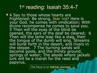 11stst
reading: Isaiah 35:4-7reading: Isaiah 35:4-7
 4 Say to those whose hearts are
frightened: Be strong, fear not! Here is
your God, he comes with vindication; With
divine recompense he comes to save you.
5 Then will the eyes of the blind be
opened, the ears of the deaf be cleared; 6
Then will the lame leap like a stag, then
the tongue of the dumb will sing. Streams
will burst forth in the desert, and rivers in
the steppe. 7 The burning sands will
become pools, and the thirsty ground,
springs of water; The abode where jackals
lurk will be a marsh for the reed and
papyrus.
The focus is on taking courage.
 