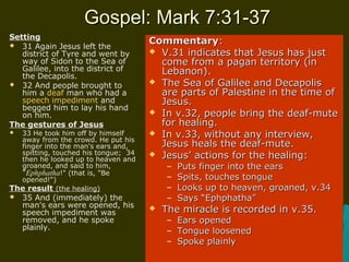 Gospel: Mark 7:31-37Gospel: Mark 7:31-37
Setting
 31 Again Jesus left the
district of Tyre and went by
way of Sidon to the Sea of
Galilee, into the district of
the Decapolis.
 32 And people brought to
him a deaf man who had a
speech impediment and
begged him to lay his hand
on him.
The gestures of Jesus
 33 He took him off by himself
away from the crowd. He put his
finger into the man's ears and,
spitting, touched his tongue; 34
then he looked up to heaven and
groaned, and said to him,
"Ephphatha!" (that is, "Be
opened!")
The result (the healing)
 35 And (immediately) the
man's ears were opened, his
speech impediment was
removed, and he spoke
plainly.
CommentaryCommentary::
 V.31 indicates that Jesus has justV.31 indicates that Jesus has just
come from a pagan territory (income from a pagan territory (in
Lebanon).Lebanon).
 The Sea of Galilee and DecapolisThe Sea of Galilee and Decapolis
are parts of Palestine in the time ofare parts of Palestine in the time of
Jesus.Jesus.
 In v.32, people bring the deaf-muteIn v.32, people bring the deaf-mute
for healing.for healing.
 In v.33, without any interview,In v.33, without any interview,
Jesus heals the deaf-mute.Jesus heals the deaf-mute.
 Jesus’ actions for the healing:Jesus’ actions for the healing:
– Puts finger into the earsPuts finger into the ears
– Spits, touches tongueSpits, touches tongue
– Looks up to heaven, groaned, v.34Looks up to heaven, groaned, v.34
– Says “Ephphatha”Says “Ephphatha”
 The miracle is recorded in v.35.The miracle is recorded in v.35.
– Ears openedEars opened
– Tongue loosenedTongue loosened
– Spoke plainlySpoke plainly
 