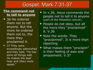 Gospel: Mark 7:31-37Gospel: Mark 7:31-37
The command not
to tell to anyone
 36 He ordered
them not to tell
anyone. But the
more he ordered
them not to, the
more they
proclaimed it.
 37 They were
exceedingly astonished
and they said, "He has
done all things well.
He makes the deaf
hear and (the) mute
speak."
 In v.36, Jesus commands theIn v.36, Jesus commands the
people not to tell it to anyonepeople not to tell it to anyone
(part of the Messianic secret).(part of the Messianic secret).
 People do not obey, but allPeople do not obey, but all
the more they “proclaimed”the more they “proclaimed”
it. V.36it. V.36
 Note the words: TheyNote the words: They
“proclaimed”. It is more than“proclaimed”. It is more than
reporting.reporting.
 What makes them “proclaim”What makes them “proclaim”
is their feeling of awe andis their feeling of awe and
amazement. V.37amazement. V.37
 