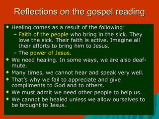 Reflections on the gospel readingReflections on the gospel reading
 Healing comes as a result of the following:Healing comes as a result of the following:
– Faith of the peopleFaith of the people who bring in the sick. Theywho bring in the sick. They
love the sick. Their faith is active. Imagine alllove the sick. Their faith is active. Imagine all
their efforts to bring him to Jesus.their efforts to bring him to Jesus.
– TheThe power of Jesuspower of Jesus..
 We need healing. In some ways, we are also deaf-We need healing. In some ways, we are also deaf-
mute.mute.
 Many times, we cannot hear and speak very well.Many times, we cannot hear and speak very well.
 That’s why we fail to appreciate and giveThat’s why we fail to appreciate and give
compliments to God and to others.compliments to God and to others.
 We must admit we need other people to help us.We must admit we need other people to help us.
 We cannot be healed unless we allow ourselves toWe cannot be healed unless we allow ourselves to
be brought to Jesus.be brought to Jesus.
 